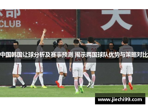 中国韩国让球分析及赛事预测 揭示两国球队优势与策略对比
