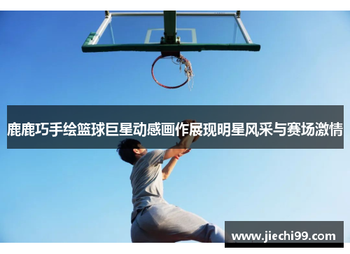 鹿鹿巧手绘篮球巨星动感画作展现明星风采与赛场激情