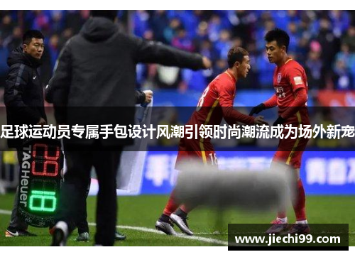 足球运动员专属手包设计风潮引领时尚潮流成为场外新宠